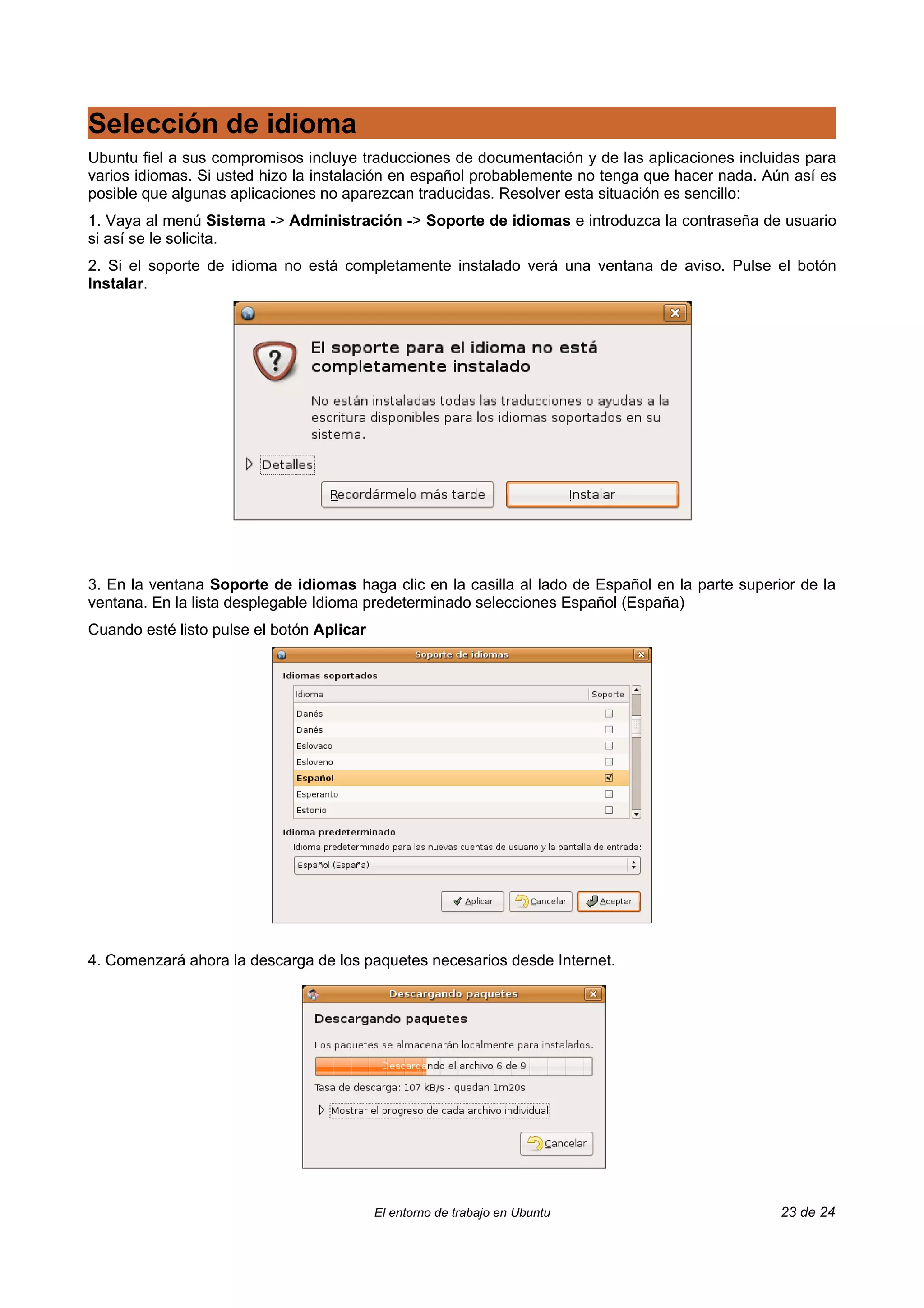 Selección de idioma
Ubuntu fiel a sus compromisos incluye traducciones de documentación y de las aplicaciones incluidas para
varios idiomas. Si usted hizo la instalación en español probablemente no tenga que hacer nada. Aún así es
posible que algunas aplicaciones no aparezcan traducidas. Resolver esta situación es sencillo:
1. Vaya al menú Sistema -> Administración -> Soporte de idiomas e introduzca la contraseña de usuario
si así se le solicita.
2. Si el soporte de idioma no está completamente instalado verá una ventana de aviso. Pulse el botón
Instalar.




3. En la ventana Soporte de idiomas haga clic en la casilla al lado de Español en la parte superior de la
ventana. En la lista desplegable Idioma predeterminado selecciones Español (España)
Cuando esté listo pulse el botón Aplicar




4. Comenzará ahora la descarga de los paquetes necesarios desde Internet.




                                           El entorno de trabajo en Ubuntu                       23 de 24
 