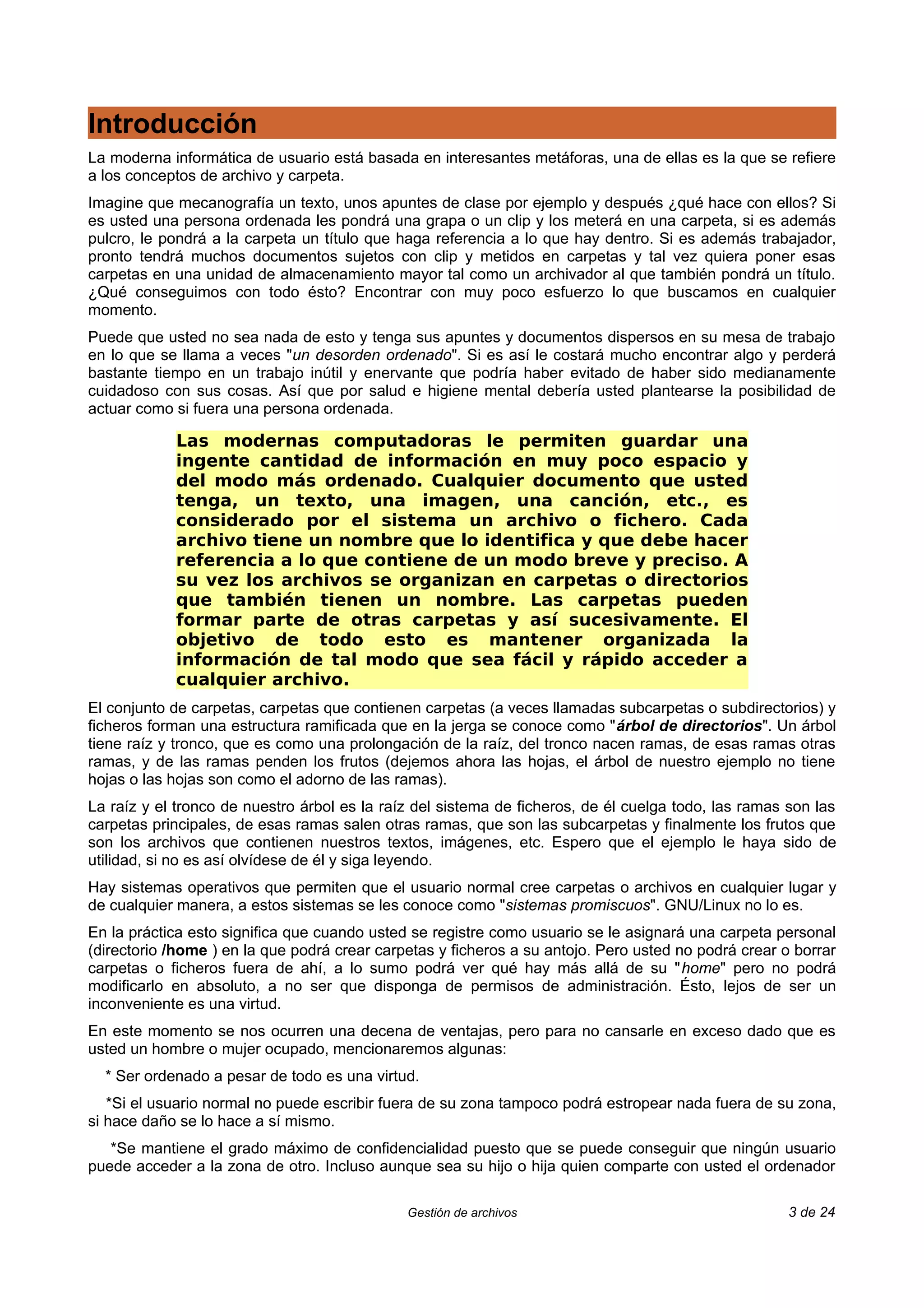 Introducción
La moderna informática de usuario está basada en interesantes metáforas, una de ellas es la que se refiere
a los conceptos de archivo y carpeta.
Imagine que mecanografía un texto, unos apuntes de clase por ejemplo y después ¿qué hace con ellos? Si
es usted una persona ordenada les pondrá una grapa o un clip y los meterá en una carpeta, si es además
pulcro, le pondrá a la carpeta un título que haga referencia a lo que hay dentro. Si es además trabajador,
pronto tendrá muchos documentos sujetos con clip y metidos en carpetas y tal vez quiera poner esas
carpetas en una unidad de almacenamiento mayor tal como un archivador al que también pondrá un título.
¿Qué conseguimos con todo ésto? Encontrar con muy poco esfuerzo lo que buscamos en cualquier
momento.
Puede que usted no sea nada de esto y tenga sus apuntes y documentos dispersos en su mesa de trabajo
en lo que se llama a veces "un desorden ordenado". Si es así le costará mucho encontrar algo y perderá
bastante tiempo en un trabajo inútil y enervante que podría haber evitado de haber sido medianamente
cuidadoso con sus cosas. Así que por salud e higiene mental debería usted plantearse la posibilidad de
actuar como si fuera una persona ordenada.

            Las modernas computadoras le permiten guardar una
            ingente cantidad de información en muy poco espacio y
            del modo más ordenado. Cualquier documento que usted
            tenga, un texto, una imagen, una canción, etc., es
            considerado por el sistema un archivo o fichero. Cada
            archivo tiene un nombre que lo identifica y que debe hacer
            referencia a lo que contiene de un modo breve y preciso. A
            su vez los archivos se organizan en carpetas o directorios
            que también tienen un nombre. Las carpetas pueden
            formar parte de otras carpetas y así sucesivamente. El
            objetivo de todo esto es mantener organizada la
            información de tal modo que sea fácil y rápido acceder a
            cualquier archivo.
El conjunto de carpetas, carpetas que contienen carpetas (a veces llamadas subcarpetas o subdirectorios) y
ficheros forman una estructura ramificada que en la jerga se conoce como "árbol de directorios". Un árbol
tiene raíz y tronco, que es como una prolongación de la raíz, del tronco nacen ramas, de esas ramas otras
ramas, y de las ramas penden los frutos (dejemos ahora las hojas, el árbol de nuestro ejemplo no tiene
hojas o las hojas son como el adorno de las ramas).
La raíz y el tronco de nuestro árbol es la raíz del sistema de ficheros, de él cuelga todo, las ramas son las
carpetas principales, de esas ramas salen otras ramas, que son las subcarpetas y finalmente los frutos que
son los archivos que contienen nuestros textos, imágenes, etc. Espero que el ejemplo le haya sido de
utilidad, si no es así olvídese de él y siga leyendo.
Hay sistemas operativos que permiten que el usuario normal cree carpetas o archivos en cualquier lugar y
de cualquier manera, a estos sistemas se les conoce como "sistemas promiscuos". GNU/Linux no lo es.
En la práctica esto significa que cuando usted se registre como usuario se le asignará una carpeta personal
(directorio /home ) en la que podrá crear carpetas y ficheros a su antojo. Pero usted no podrá crear o borrar
carpetas o ficheros fuera de ahí, a lo sumo podrá ver qué hay más allá de su "home" pero no podrá
modificarlo en absoluto, a no ser que disponga de permisos de administración. Ésto, lejos de ser un
inconveniente es una virtud.
En este momento se nos ocurren una decena de ventajas, pero para no cansarle en exceso dado que es
usted un hombre o mujer ocupado, mencionaremos algunas:
  * Ser ordenado a pesar de todo es una virtud.
   *Si el usuario normal no puede escribir fuera de su zona tampoco podrá estropear nada fuera de su zona,
si hace daño se lo hace a sí mismo.
   *Se mantiene el grado máximo de confidencialidad puesto que se puede conseguir que ningún usuario
puede acceder a la zona de otro. Incluso aunque sea su hijo o hija quien comparte con usted el ordenador

                                              Gestión de archivos                                     3 de 24
 