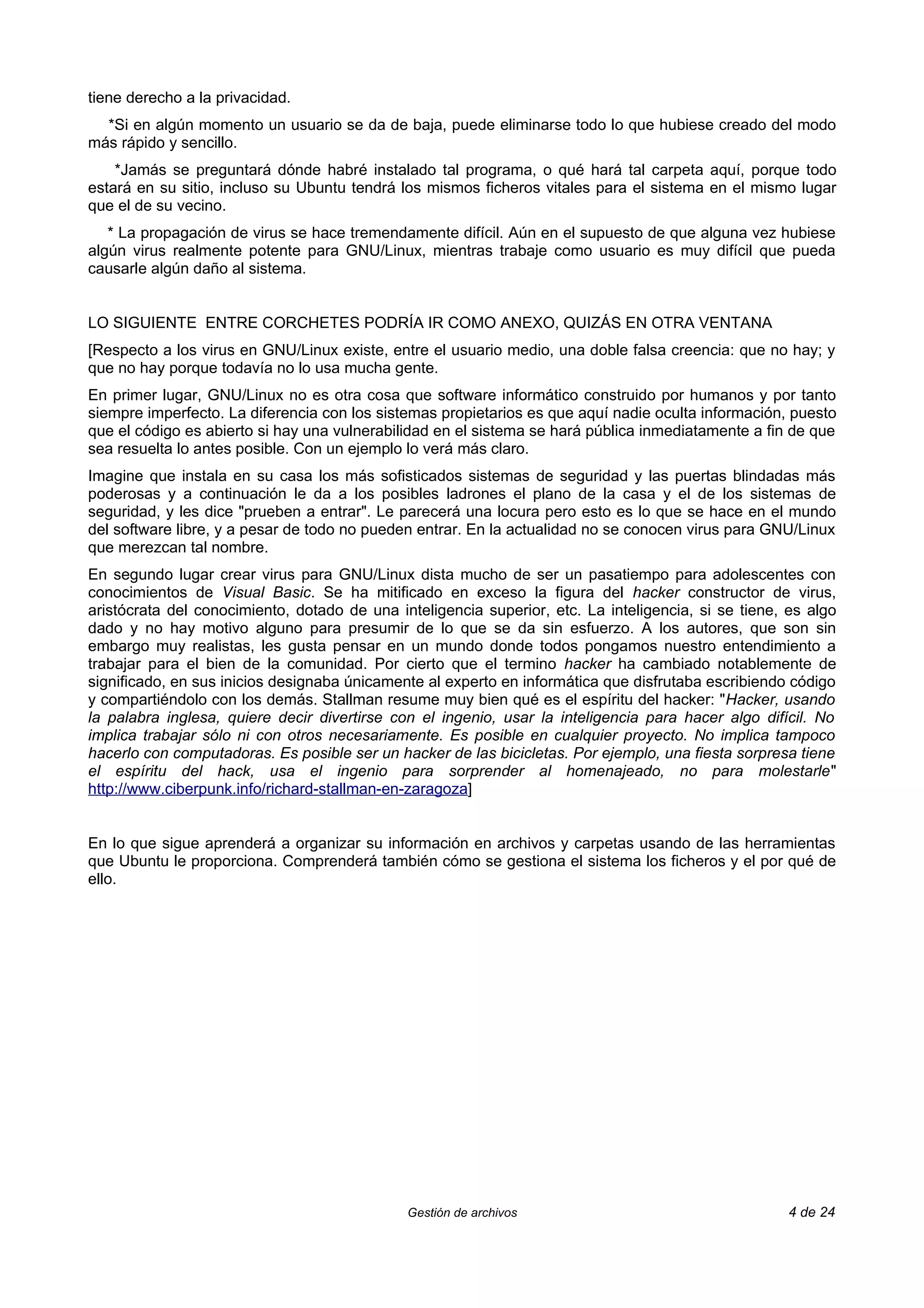 tiene derecho a la privacidad.
  *Si en algún momento un usuario se da de baja, puede eliminarse todo lo que hubiese creado del modo
más rápido y sencillo.
    *Jamás se preguntará dónde habré instalado tal programa, o qué hará tal carpeta aquí, porque todo
estará en su sitio, incluso su Ubuntu tendrá los mismos ficheros vitales para el sistema en el mismo lugar
que el de su vecino.
   * La propagación de virus se hace tremendamente difícil. Aún en el supuesto de que alguna vez hubiese
algún virus realmente potente para GNU/Linux, mientras trabaje como usuario es muy difícil que pueda
causarle algún daño al sistema.


LO SIGUIENTE ENTRE CORCHETES PODRÍA IR COMO ANEXO, QUIZÁS EN OTRA VENTANA
[Respecto a los virus en GNU/Linux existe, entre el usuario medio, una doble falsa creencia: que no hay; y
que no hay porque todavía no lo usa mucha gente.
En primer lugar, GNU/Linux no es otra cosa que software informático construido por humanos y por tanto
siempre imperfecto. La diferencia con los sistemas propietarios es que aquí nadie oculta información, puesto
que el código es abierto si hay una vulnerabilidad en el sistema se hará pública inmediatamente a fin de que
sea resuelta lo antes posible. Con un ejemplo lo verá más claro.
Imagine que instala en su casa los más sofisticados sistemas de seguridad y las puertas blindadas más
poderosas y a continuación le da a los posibles ladrones el plano de la casa y el de los sistemas de
seguridad, y les dice "prueben a entrar". Le parecerá una locura pero esto es lo que se hace en el mundo
del software libre, y a pesar de todo no pueden entrar. En la actualidad no se conocen virus para GNU/Linux
que merezcan tal nombre.
En segundo lugar crear virus para GNU/Linux dista mucho de ser un pasatiempo para adolescentes con
conocimientos de Visual Basic. Se ha mitificado en exceso la figura del hacker constructor de virus,
aristócrata del conocimiento, dotado de una inteligencia superior, etc. La inteligencia, si se tiene, es algo
dado y no hay motivo alguno para presumir de lo que se da sin esfuerzo. A los autores, que son sin
embargo muy realistas, les gusta pensar en un mundo donde todos pongamos nuestro entendimiento a
trabajar para el bien de la comunidad. Por cierto que el termino hacker ha cambiado notablemente de
significado, en sus inicios designaba únicamente al experto en informática que disfrutaba escribiendo código
y compartiéndolo con los demás. Stallman resume muy bien qué es el espíritu del hacker: "Hacker, usando
la palabra inglesa, quiere decir divertirse con el ingenio, usar la inteligencia para hacer algo difícil. No
implica trabajar sólo ni con otros necesariamente. Es posible en cualquier proyecto. No implica tampoco
hacerlo con computadoras. Es posible ser un hacker de las bicicletas. Por ejemplo, una fiesta sorpresa tiene
el espíritu del hack, usa el ingenio para sorprender al homenajeado, no para molestarle"
http://www.ciberpunk.info/richard-stallman-en-zaragoza]


En lo que sigue aprenderá a organizar su información en archivos y carpetas usando de las herramientas
que Ubuntu le proporciona. Comprenderá también cómo se gestiona el sistema los ficheros y el por qué de
ello.




                                              Gestión de archivos                                     4 de 24
 