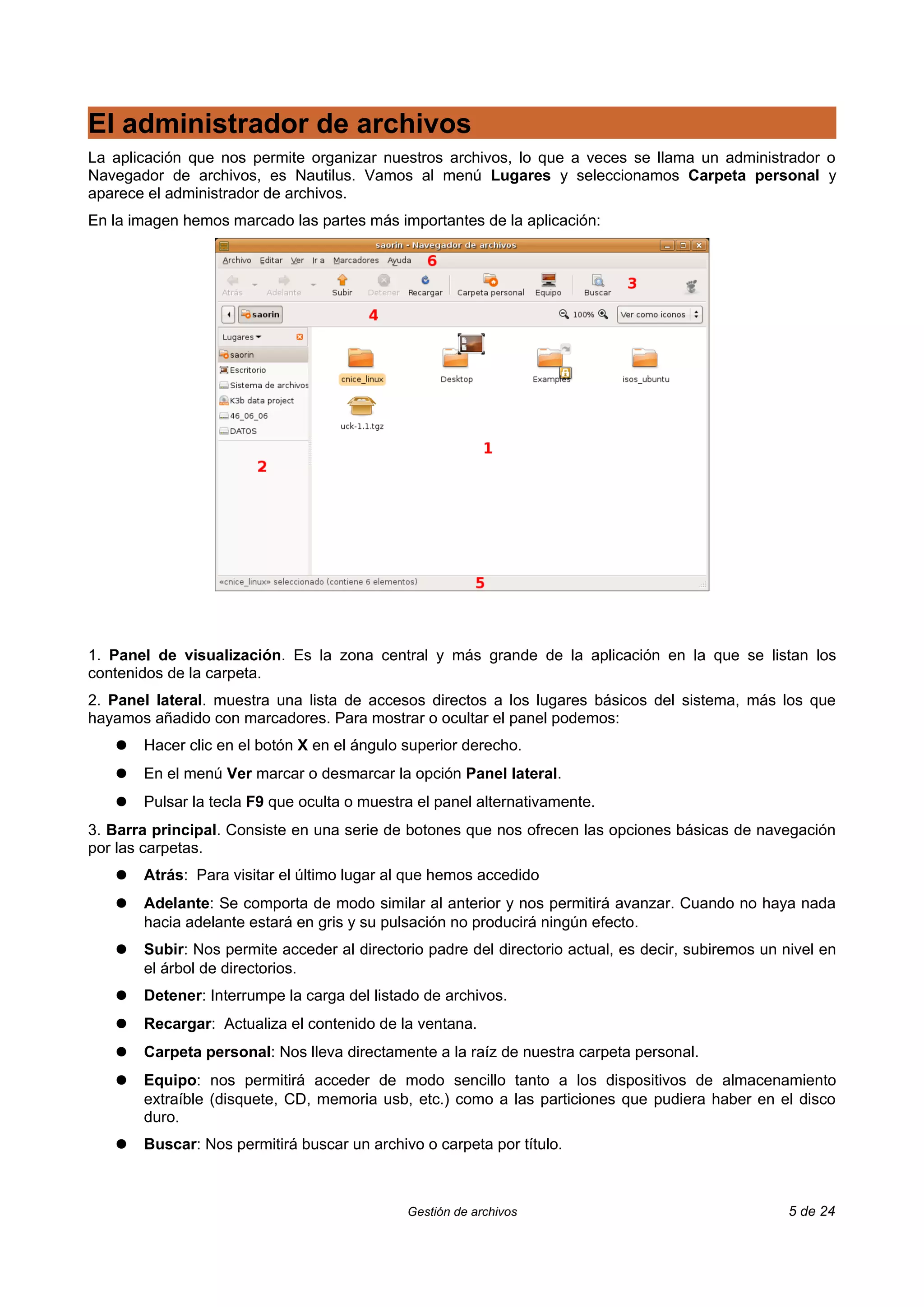 El administrador de archivos
La aplicación que nos permite organizar nuestros archivos, lo que a veces se llama un administrador o
Navegador de archivos, es Nautilus. Vamos al menú Lugares y seleccionamos Carpeta personal y
aparece el administrador de archivos.
En la imagen hemos marcado las partes más importantes de la aplicación:




1. Panel de visualización. Es la zona central y más grande de la aplicación en la que se listan los
contenidos de la carpeta.
2. Panel lateral. muestra una lista de accesos directos a los lugares básicos del sistema, más los que
hayamos añadido con marcadores. Para mostrar o ocultar el panel podemos:
   ●   Hacer clic en el botón X en el ángulo superior derecho.
   ●   En el menú Ver marcar o desmarcar la opción Panel lateral.
   ●   Pulsar la tecla F9 que oculta o muestra el panel alternativamente.
3. Barra principal. Consiste en una serie de botones que nos ofrecen las opciones básicas de navegación
por las carpetas.
   ●   Atrás: Para visitar el último lugar al que hemos accedido
   ●   Adelante: Se comporta de modo similar al anterior y nos permitirá avanzar. Cuando no haya nada
       hacia adelante estará en gris y su pulsación no producirá ningún efecto.
   ●   Subir: Nos permite acceder al directorio padre del directorio actual, es decir, subiremos un nivel en
       el árbol de directorios.
   ●   Detener: Interrumpe la carga del listado de archivos.
   ●   Recargar: Actualiza el contenido de la ventana.
   ●   Carpeta personal: Nos lleva directamente a la raíz de nuestra carpeta personal.
   ●   Equipo: nos permitirá acceder de modo sencillo tanto a los dispositivos de almacenamiento
       extraíble (disquete, CD, memoria usb, etc.) como a las particiones que pudiera haber en el disco
       duro.
   ●   Buscar: Nos permitirá buscar un archivo o carpeta por título.



                                             Gestión de archivos                                     5 de 24
 