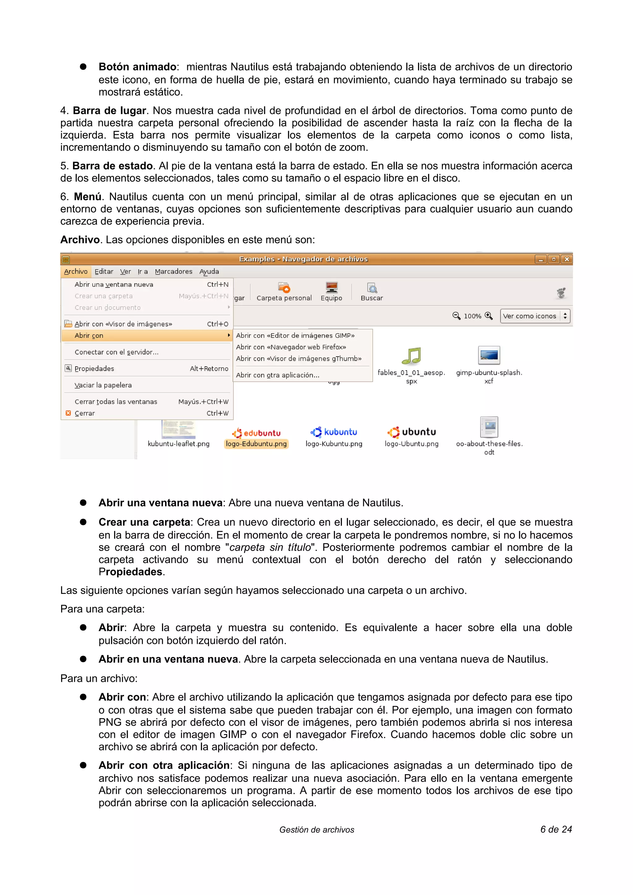 ●   Botón animado: mientras Nautilus está trabajando obteniendo la lista de archivos de un directorio
       este icono, en forma de huella de pie, estará en movimiento, cuando haya terminado su trabajo se
       mostrará estático.
4. Barra de lugar. Nos muestra cada nivel de profundidad en el árbol de directorios. Toma como punto de
partida nuestra carpeta personal ofreciendo la posibilidad de ascender hasta la raíz con la flecha de la
izquierda. Esta barra nos permite visualizar los elementos de la carpeta como iconos o como lista,
incrementando o disminuyendo su tamaño con el botón de zoom.
5. Barra de estado. Al pie de la ventana está la barra de estado. En ella se nos muestra información acerca
de los elementos seleccionados, tales como su tamaño o el espacio libre en el disco.
6. Menú. Nautilus cuenta con un menú principal, similar al de otras aplicaciones que se ejecutan en un
entorno de ventanas, cuyas opciones son suficientemente descriptivas para cualquier usuario aun cuando
carezca de experiencia previa.
Archivo. Las opciones disponibles en este menú son:




   ●   Abrir una ventana nueva: Abre una nueva ventana de Nautilus.
   ●   Crear una carpeta: Crea un nuevo directorio en el lugar seleccionado, es decir, el que se muestra
       en la barra de dirección. En el momento de crear la carpeta le pondremos nombre, si no lo hacemos
       se creará con el nombre "carpeta sin título". Posteriormente podremos cambiar el nombre de la
       carpeta activando su menú contextual con el botón derecho del ratón y seleccionando
       Propiedades.
Las siguiente opciones varían según hayamos seleccionado una carpeta o un archivo.
Para una carpeta:
   ●   Abrir: Abre la carpeta y muestra su contenido. Es equivalente a hacer sobre ella una doble
       pulsación con botón izquierdo del ratón.
   ●   Abrir en una ventana nueva. Abre la carpeta seleccionada en una ventana nueva de Nautilus.
Para un archivo:
   ●   Abrir con: Abre el archivo utilizando la aplicación que tengamos asignada por defecto para ese tipo
       o con otras que el sistema sabe que pueden trabajar con él. Por ejemplo, una imagen con formato
       PNG se abrirá por defecto con el visor de imágenes, pero también podemos abrirla si nos interesa
       con el editor de imagen GIMP o con el navegador Firefox. Cuando hacemos doble clic sobre un
       archivo se abrirá con la aplicación por defecto.
   ●   Abrir con otra aplicación: Si ninguna de las aplicaciones asignadas a un determinado tipo de
       archivo nos satisface podemos realizar una nueva asociación. Para ello en la ventana emergente
       Abrir con seleccionaremos un programa. A partir de ese momento todos los archivos de ese tipo
       podrán abrirse con la aplicación seleccionada.

                                             Gestión de archivos                                    6 de 24
 