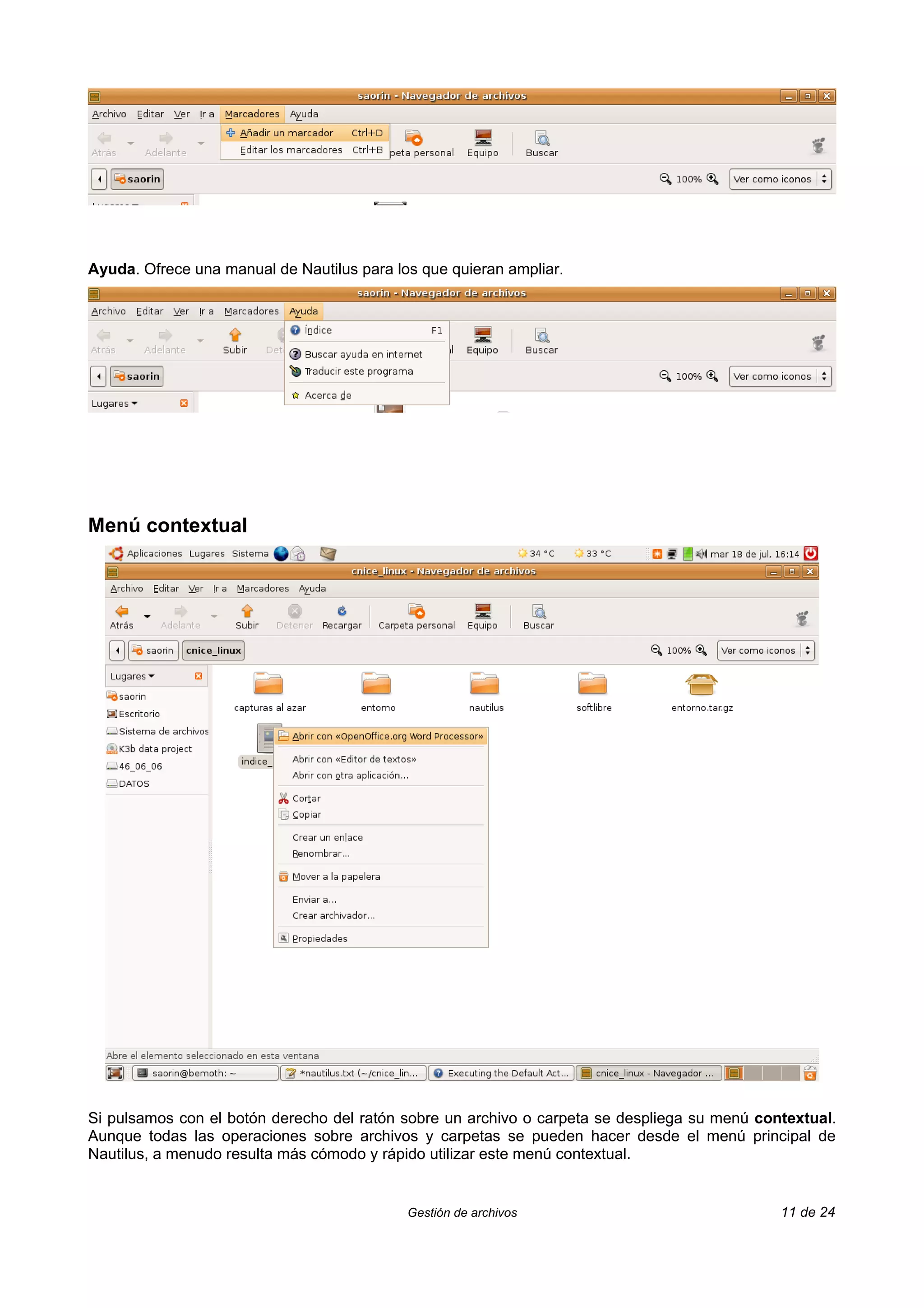 Ayuda. Ofrece una manual de Nautilus para los que quieran ampliar.




Menú contextual




Si pulsamos con el botón derecho del ratón sobre un archivo o carpeta se despliega su menú contextual.
Aunque todas las operaciones sobre archivos y carpetas se pueden hacer desde el menú principal de
Nautilus, a menudo resulta más cómodo y rápido utilizar este menú contextual.


                                            Gestión de archivos                               11 de 24
 