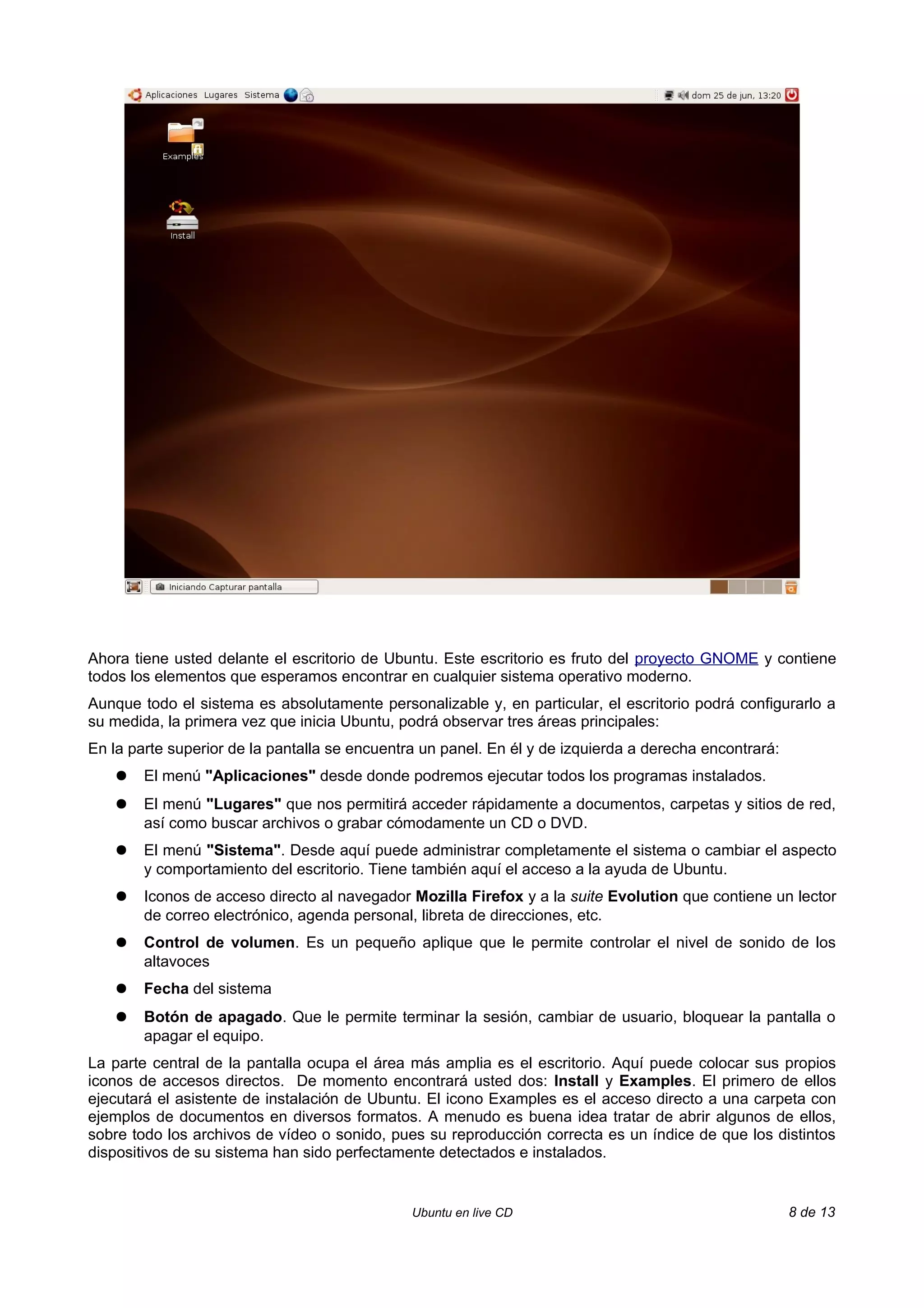 Ahora tiene usted delante el escritorio de Ubuntu. Este escritorio es fruto del proyecto GNOME y contiene
todos los elementos que esperamos encontrar en cualquier sistema operativo moderno.
Aunque todo el sistema es absolutamente personalizable y, en particular, el escritorio podrá configurarlo a
su medida, la primera vez que inicia Ubuntu, podrá observar tres áreas principales:
En la parte superior de la pantalla se encuentra un panel. En él y de izquierda a derecha encontrará:
    ●   El menú "Aplicaciones" desde donde podremos ejecutar todos los programas instalados.
    ●   El menú "Lugares" que nos permitirá acceder rápidamente a documentos, carpetas y sitios de red,
        así como buscar archivos o grabar cómodamente un CD o DVD.
    ●   El menú "Sistema". Desde aquí puede administrar completamente el sistema o cambiar el aspecto
        y comportamiento del escritorio. Tiene también aquí el acceso a la ayuda de Ubuntu.
    ●   Iconos de acceso directo al navegador Mozilla Firefox y a la suite Evolution que contiene un lector
        de correo electrónico, agenda personal, libreta de direcciones, etc.
    ●   Control de volumen. Es un pequeño aplique que le permite controlar el nivel de sonido de los
        altavoces
    ●   Fecha del sistema
    ●   Botón de apagado. Que le permite terminar la sesión, cambiar de usuario, bloquear la pantalla o
        apagar el equipo.
La parte central de la pantalla ocupa el área más amplia es el escritorio. Aquí puede colocar sus propios
iconos de accesos directos. De momento encontrará usted dos: Install y Examples. El primero de ellos
ejecutará el asistente de instalación de Ubuntu. El icono Examples es el acceso directo a una carpeta con
ejemplos de documentos en diversos formatos. A menudo es buena idea tratar de abrir algunos de ellos,
sobre todo los archivos de vídeo o sonido, pues su reproducción correcta es un índice de que los distintos
dispositivos de su sistema han sido perfectamente detectados e instalados.


                                               Ubuntu en live CD                                        8 de 13
 