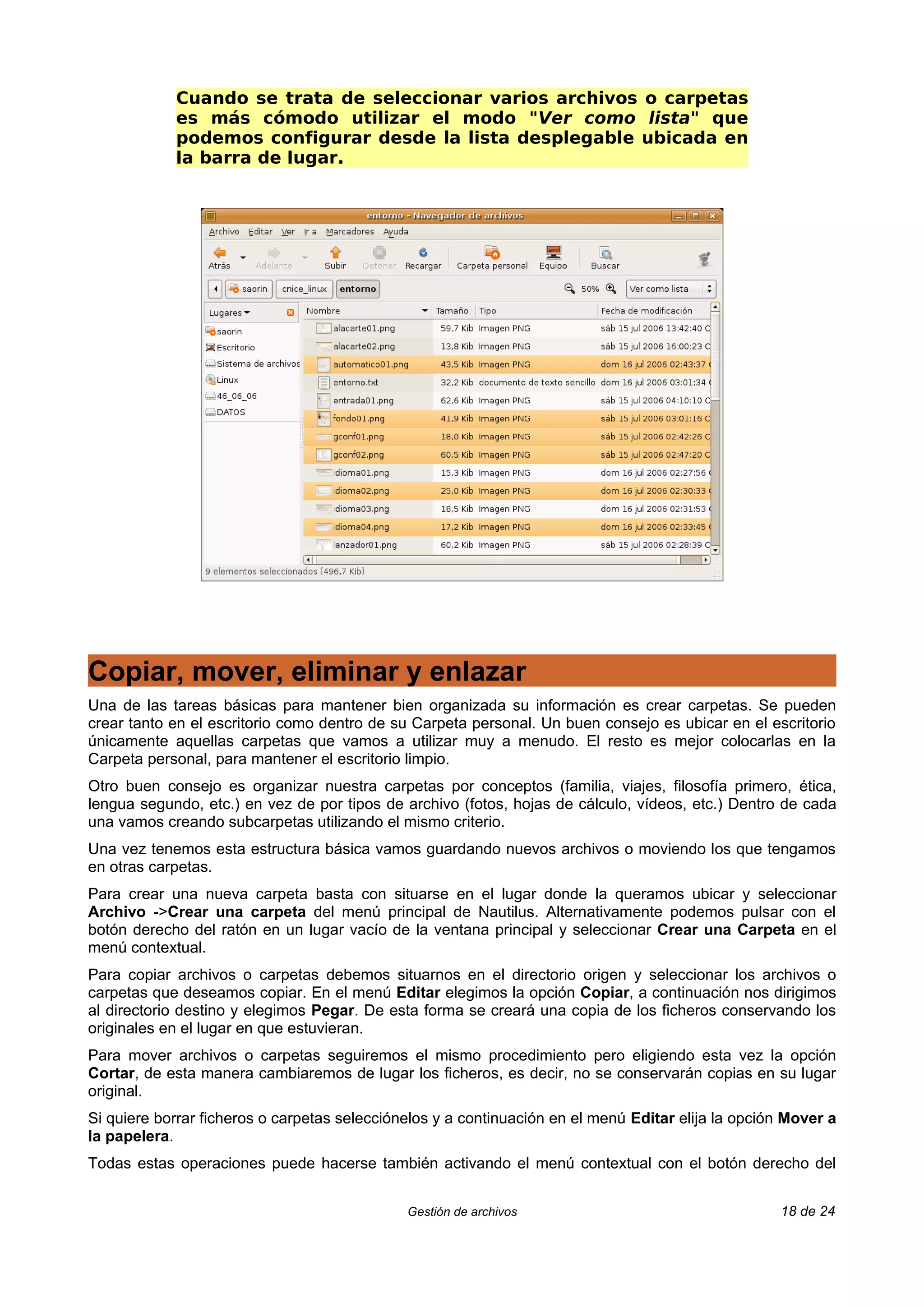 Cuando se trata de seleccionar varios archivos o carpetas
            es más cómodo utilizar el modo "Ver como lista" que
            podemos configurar desde la lista desplegable ubicada en
            la barra de lugar.




Copiar, mover, eliminar y enlazar
Una de las tareas básicas para mantener bien organizada su información es crear carpetas. Se pueden
crear tanto en el escritorio como dentro de su Carpeta personal. Un buen consejo es ubicar en el escritorio
únicamente aquellas carpetas que vamos a utilizar muy a menudo. El resto es mejor colocarlas en la
Carpeta personal, para mantener el escritorio limpio.
Otro buen consejo es organizar nuestra carpetas por conceptos (familia, viajes, filosofía primero, ética,
lengua segundo, etc.) en vez de por tipos de archivo (fotos, hojas de cálculo, vídeos, etc.) Dentro de cada
una vamos creando subcarpetas utilizando el mismo criterio.
Una vez tenemos esta estructura básica vamos guardando nuevos archivos o moviendo los que tengamos
en otras carpetas.
Para crear una nueva carpeta basta con situarse en el lugar donde la queramos ubicar y seleccionar
Archivo ->Crear una carpeta del menú principal de Nautilus. Alternativamente podemos pulsar con el
botón derecho del ratón en un lugar vacío de la ventana principal y seleccionar Crear una Carpeta en el
menú contextual.
Para copiar archivos o carpetas debemos situarnos en el directorio origen y seleccionar los archivos o
carpetas que deseamos copiar. En el menú Editar elegimos la opción Copiar, a continuación nos dirigimos
al directorio destino y elegimos Pegar. De esta forma se creará una copia de los ficheros conservando los
originales en el lugar en que estuvieran.
Para mover archivos o carpetas seguiremos el mismo procedimiento pero eligiendo esta vez la opción
Cortar, de esta manera cambiaremos de lugar los ficheros, es decir, no se conservarán copias en su lugar
original.
Si quiere borrar ficheros o carpetas selecciónelos y a continuación en el menú Editar elija la opción Mover a
la papelera.
Todas estas operaciones puede hacerse también activando el menú contextual con el botón derecho del


                                              Gestión de archivos                                   18 de 24
 