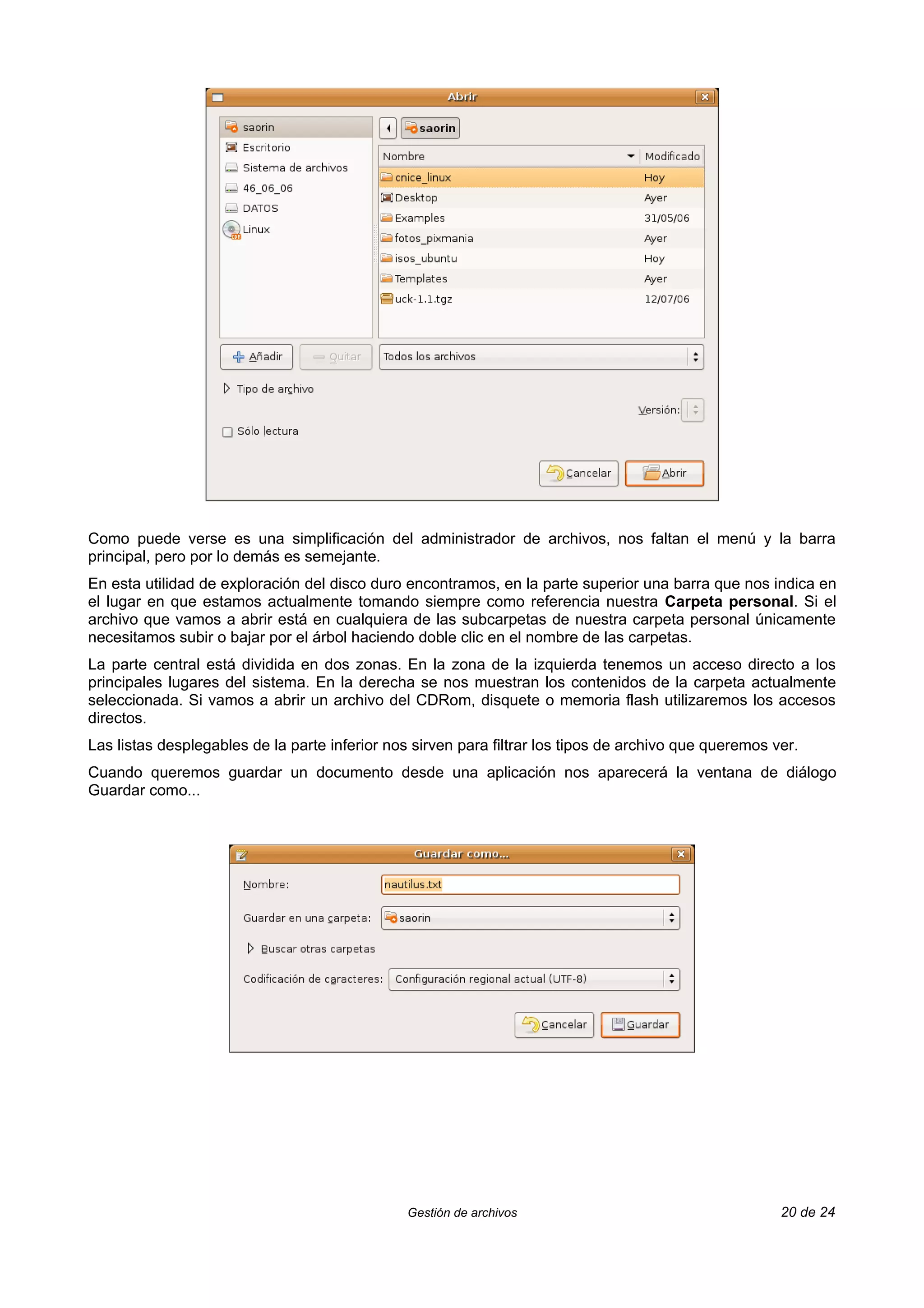 Como puede verse es una simplificación del administrador de archivos, nos faltan el menú y la barra
principal, pero por lo demás es semejante.
En esta utilidad de exploración del disco duro encontramos, en la parte superior una barra que nos indica en
el lugar en que estamos actualmente tomando siempre como referencia nuestra Carpeta personal. Si el
archivo que vamos a abrir está en cualquiera de las subcarpetas de nuestra carpeta personal únicamente
necesitamos subir o bajar por el árbol haciendo doble clic en el nombre de las carpetas.
La parte central está dividida en dos zonas. En la zona de la izquierda tenemos un acceso directo a los
principales lugares del sistema. En la derecha se nos muestran los contenidos de la carpeta actualmente
seleccionada. Si vamos a abrir un archivo del CDRom, disquete o memoria flash utilizaremos los accesos
directos.
Las listas desplegables de la parte inferior nos sirven para filtrar los tipos de archivo que queremos ver.
Cuando queremos guardar un documento desde una aplicación nos aparecerá la ventana de diálogo
Guardar como...




                                                Gestión de archivos                                     20 de 24
 
