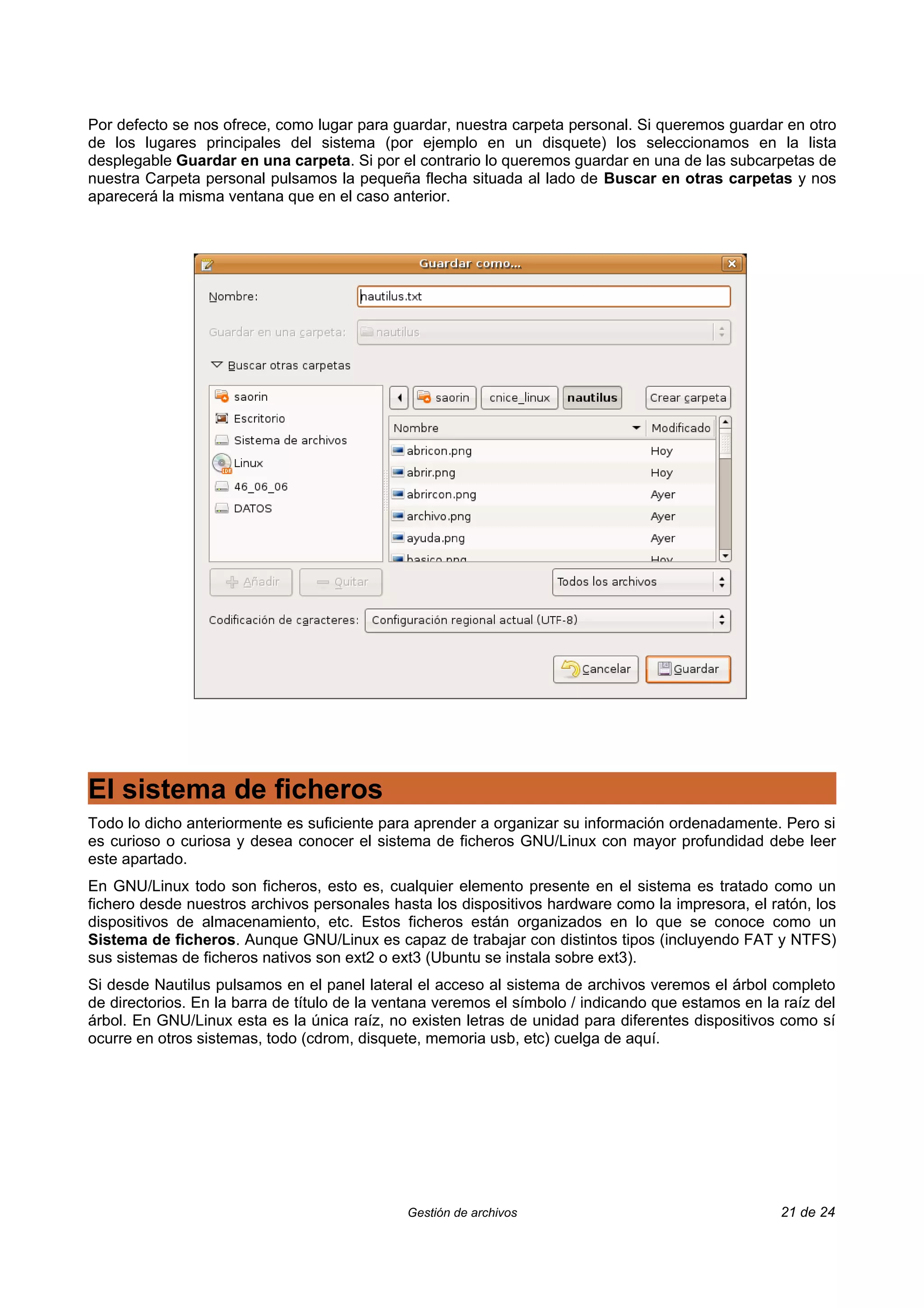 Por defecto se nos ofrece, como lugar para guardar, nuestra carpeta personal. Si queremos guardar en otro
de los lugares principales del sistema (por ejemplo en un disquete) los seleccionamos en la lista
desplegable Guardar en una carpeta. Si por el contrario lo queremos guardar en una de las subcarpetas de
nuestra Carpeta personal pulsamos la pequeña flecha situada al lado de Buscar en otras carpetas y nos
aparecerá la misma ventana que en el caso anterior.




El sistema de ficheros
Todo lo dicho anteriormente es suficiente para aprender a organizar su información ordenadamente. Pero si
es curioso o curiosa y desea conocer el sistema de ficheros GNU/Linux con mayor profundidad debe leer
este apartado.
En GNU/Linux todo son ficheros, esto es, cualquier elemento presente en el sistema es tratado como un
fichero desde nuestros archivos personales hasta los dispositivos hardware como la impresora, el ratón, los
dispositivos de almacenamiento, etc. Estos ficheros están organizados en lo que se conoce como un
Sistema de ficheros. Aunque GNU/Linux es capaz de trabajar con distintos tipos (incluyendo FAT y NTFS)
sus sistemas de ficheros nativos son ext2 o ext3 (Ubuntu se instala sobre ext3).
Si desde Nautilus pulsamos en el panel lateral el acceso al sistema de archivos veremos el árbol completo
de directorios. En la barra de título de la ventana veremos el símbolo / indicando que estamos en la raíz del
árbol. En GNU/Linux esta es la única raíz, no existen letras de unidad para diferentes dispositivos como sí
ocurre en otros sistemas, todo (cdrom, disquete, memoria usb, etc) cuelga de aquí.




                                              Gestión de archivos                                    21 de 24
 