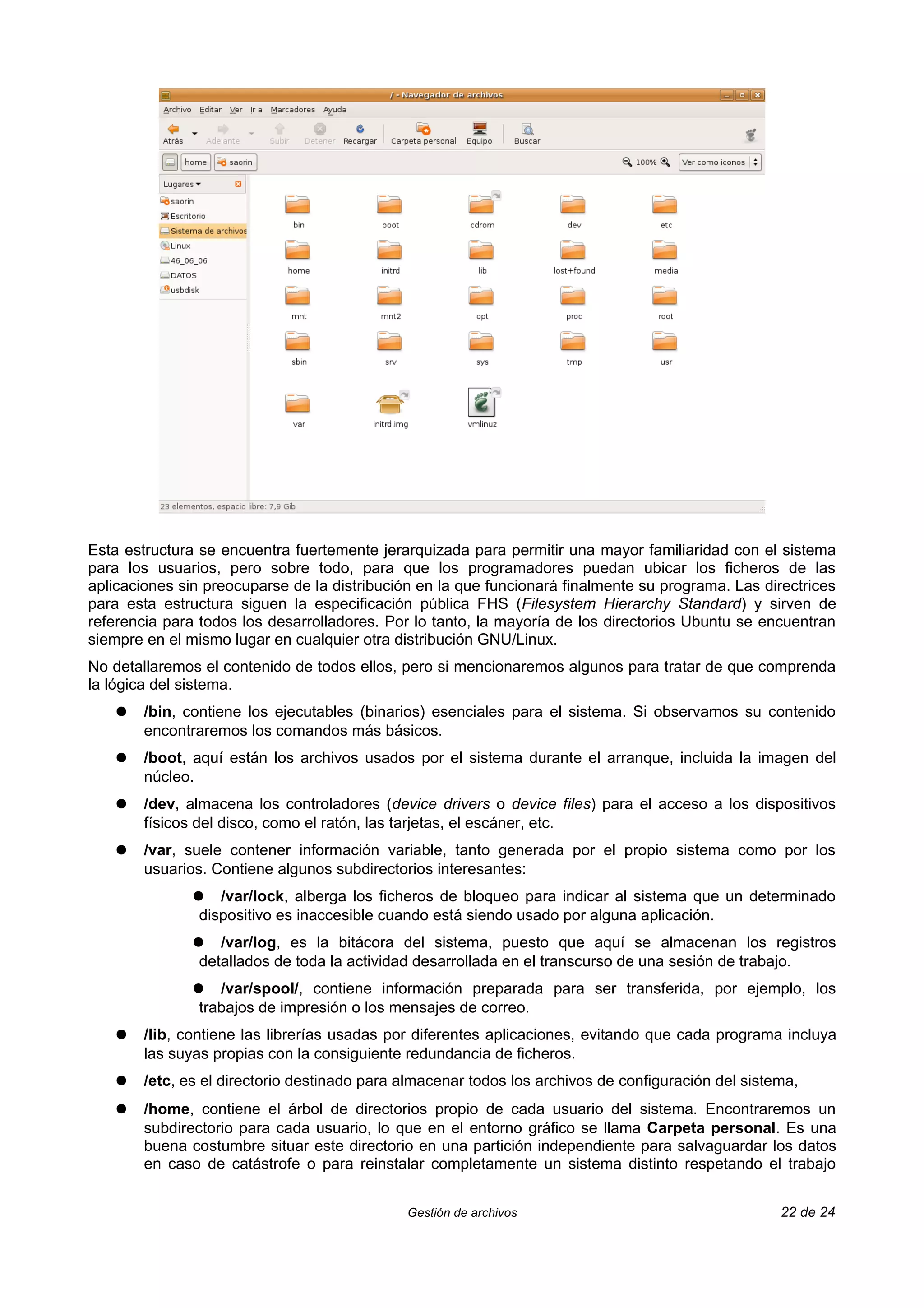 Esta estructura se encuentra fuertemente jerarquizada para permitir una mayor familiaridad con el sistema
para los usuarios, pero sobre todo, para que los programadores puedan ubicar los ficheros de las
aplicaciones sin preocuparse de la distribución en la que funcionará finalmente su programa. Las directrices
para esta estructura siguen la especificación pública FHS (Filesystem Hierarchy Standard) y sirven de
referencia para todos los desarrolladores. Por lo tanto, la mayoría de los directorios Ubuntu se encuentran
siempre en el mismo lugar en cualquier otra distribución GNU/Linux.
No detallaremos el contenido de todos ellos, pero si mencionaremos algunos para tratar de que comprenda
la lógica del sistema.
    ●   /bin, contiene los ejecutables (binarios) esenciales para el sistema. Si observamos su contenido
        encontraremos los comandos más básicos.
    ●   /boot, aquí están los archivos usados por el sistema durante el arranque, incluida la imagen del
        núcleo.
    ●   /dev, almacena los controladores (device drivers o device files) para el acceso a los dispositivos
        físicos del disco, como el ratón, las tarjetas, el escáner, etc.
    ●   /var, suele contener información variable, tanto generada por el propio sistema como por los
        usuarios. Contiene algunos subdirectorios interesantes:
               ●   /var/lock, alberga los ficheros de bloqueo para indicar al sistema que un determinado
                dispositivo es inaccesible cuando está siendo usado por alguna aplicación.
               ●   /var/log, es la bitácora del sistema, puesto que aquí se almacenan los registros
                detallados de toda la actividad desarrollada en el transcurso de una sesión de trabajo.
               ●   /var/spool/, contiene información preparada para ser transferida, por ejemplo, los
                trabajos de impresión o los mensajes de correo.
    ●   /lib, contiene las librerías usadas por diferentes aplicaciones, evitando que cada programa incluya
        las suyas propias con la consiguiente redundancia de ficheros.
    ●   /etc, es el directorio destinado para almacenar todos los archivos de configuración del sistema,
    ●   /home, contiene el árbol de directorios propio de cada usuario del sistema. Encontraremos un
        subdirectorio para cada usuario, lo que en el entorno gráfico se llama Carpeta personal. Es una
        buena costumbre situar este directorio en una partición independiente para salvaguardar los datos
        en caso de catástrofe o para reinstalar completamente un sistema distinto respetando el trabajo


                                              Gestión de archivos                                    22 de 24
 