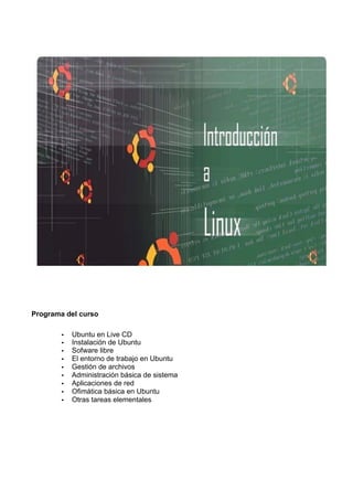 Programa del curso
• Ubuntu en Live CD
• Instalación de Ubuntu
• Sofware libre
• El entorno de trabajo en Ubuntu
• Gestión de archivos
• Administración básica de sistema
• Aplicaciones de red
• Ofimática básica en Ubuntu
• Otras tareas elementales
 