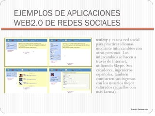 EJEMPLOS DE APLICACIONES WEB2.0 DE REDES SOCIALES soziety  y es una red social para practicar idiomas mediante intercambios con otras personas. Los intercambios se hacen a través de Internet, utilizando Skype. Sus creadores, ingenieros españoles, también comparten sus ingresos con los usuarios mejor valorados (aquellos con más karma)‏ Fuente: Genbeta.com 