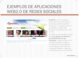 EJEMPLOS DE APLICACIONES WEB2.0 DE REDES SOCIALES Respetance , una red social cuya misión consiste en rendir tributos a las personas que fueron queridas. Exactamente, es un lugar social en el que familiares y amigos riden homenaje a personas que ya no están en vida. Se trata de una comunidad de usuarios que  crean espacios personalizados a personas fallecidas a las que homenajear , creando un rincón en la web que dispondrá de una breve descripción de la persona fallecida, sets de imágenes, vídeos, historias contadas por familiares y amigos así como las firmas de sus seres queridos. Fuente: Genbeta.com 