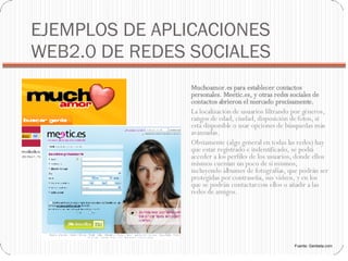 EJEMPLOS DE APLICACIONES WEB2.0 DE REDES SOCIALES Muchoamor.es para establecer contactos personales. Meetic.es, y otras redes sociales de contactos abrieron el mercado precisamente.  La localización de usuarios filtrando por géneros, rangos de edad, ciudad, disposición de fotos, si está disponible o usar opciones de búsquedas más avanzadas. Obviamente (algo general en todas las redes) hay que estar registrado e indentificado, se podrá acceder a los perfiles de los usuarios, donde ellos mismos cuentan un poco de sí mismos, incluyendo álbumes de fotografías, que podrán ser protegidas por contraseña, sus vídeos, y en los que se podrán contactar con ellos o añadir a las redes de amigos. Fuente: Genbeta.com 