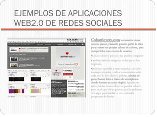 EJEMPLOS DE APLICACIONES WEB2.0 DE REDES SOCIALES Colourlovers.com  los usuarios crean colores planos y también pueden partir de ellos para crearse sus propias paletas de colores, para compartirlos con el resto de usuarios .  Crean colores y paletas y las pueden compartir podrán subir las imágenes en las que se han inspirado,  podemos suscribir a otros usuarios, enviarles mensajes privados, realizar comentarios sobre cada uno de los colores y paletas,  además de poder buscar fotos a través de istockphotos donde domine un color elegido.  Igualmente tanto paletas como colores se pueden valorar, pero en el caso de las paletas, nos las podemos descargar para usarlas en determinados programas de diseño. 