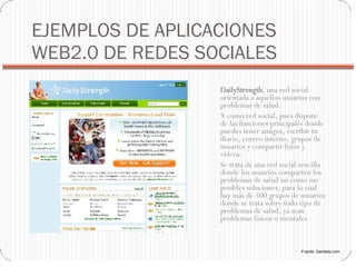 EJEMPLOS DE APLICACIONES WEB2.0 DE REDES SOCIALES DailyStrength , una red social orientada a aquellos usuarios con problemas de salud. Y como red social, pues dispone de las funciones principales donde puedes tener amigos, escribir tu diario, correo interno, grupos de usuarios y compartir fotos y vídeos. Se trata de una red social sencilla donde los usuarios comparten los problemas de salud así como sus posibles soluciones, para lo cual hay más de 500 grupos de usuarios donde se trata sobre todo tipo de problemas de salud, ya sean problemas físicos o mentales Fuente: Genbeta.com 