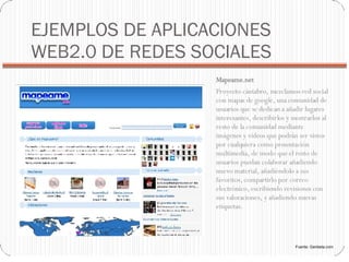 EJEMPLOS DE APLICACIONES WEB2.0 DE REDES SOCIALES Mapeame.net  Proyecto cántabro, mezclamos red social con mapas de google, una comunidad de usuarios que se dedican a añadir lugares interesantes, describirlos y mostrarlos al resto de la comunidad mediante imágenes y vídeos que podrán ser vistos por cualquiera como presentación multimedia, de modo que el resto de usuarios puedan colaborar añadiendo nuevo material, añadiéndolo a sus favoritos, compartirlo por correo electrónico, escribiendo revisiones con sus valoraciones, y añadiendo nuevas etiquetas. Fuente: Genbeta.com 