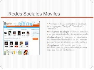 Redes Sociales Moviles   Nuestras redes de contactos se clasifican en tres grupos, “Amigos”, “Favoritos” o “Privados”.  En el  grupo de amigos  estarán las personas a las que hayas invitado y te hayan aceptado,  los  favoritos  son personas encontradas en una búsqueda y la clasificas de esta manera porque tienes un interés especial en ellas y  los  privados  es lo mismo que en los favoritos pero no quieres que esta persona sepa que está en tus favoritos. 