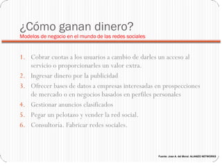 ¿Cómo ganan dinero?  Modelos de negocio en el mundo de las redes sociales Cobrar cuotas a los usuarios a cambio de darles un acceso al servicio o proporcionarles un valor extra.  Ingresar dinero por la publicidad Ofrecer bases de datos a empresas interesadas en prospecciones de mercado o en negocios basados en perfiles personales Gestionar anuncios clasificados Pegar un pelotazo y vender la red social. Consultoría. Fabricar redes sociales.  Fuente: Jose A. del Moral. ALIANZO NETWORKS 