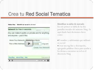 Crea tu  Red Social Tematica Identificar su nicho de mercado En este primer se habla de las dos pantallas iniciales del asistente Ning. Es aquí donde hará decisiones claves como:  El nombre y subdominio que utilizará en su red  Crear una tag-line y descripción, agregando palabras claves para ayudar a los demas a encontrar su red en el directorio Ning 