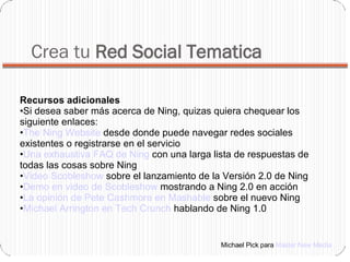Crea tu  Red Social Tematica Recursos adicionales  Si desea saber más acerca de Ning, quizas quiera chequear los siguiente enlaces:  The Ning Website  desde donde puede navegar redes sociales existentes o registrarse en el servicio  Una exhaustiva FAQ de Ning  con una larga lista de respuestas de todas las cosas sobre Ning  Video Scobleshow  sobre el lanzamiento de la Versión 2.0 de Ning  Demo en video de Scobleshow  mostrando a Ning 2.0 en acción  La opinión de Pete Cashmore en Mashable  sobre el nuevo Ning  Michael Arrington en Tech Crunch  hablando de Ning 1.0 Michael Pick para  Master New Media 