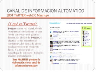 CANAL DE INFORMACION AUTOMATICO  (BOT TWITTER web2.0 Mashup)‏ ¿Y qué es Twitter?  Twitter  es una red social, donde los usuarios se relacionan de una forma concreta y con quienes deseen. En el caso de  Twitter , el objetivo de sus miembros es comunicar a los demás lo que se está haciendo en un momento dado.  Y a no ser que se especifique lo contrario, todos los usuarios pueden leerlo.  Este MASHUP permite la elaboración de un canal de información temático 