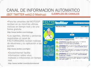 CANAL DE INFORMACION AUTOMATICO  (BOT TWITTER web2.0 Mashup)‏ Para los amantes del MOTOGP reciben en su movil las ultimas noticias en tiempo real y de una forma gratuita http://www.twitter.com/motogp Los agentes, clientes y personas registradas al canal de FACTORIAGRIS reciben noticias de ebusiness y su aplicación a las pymes http://www.twitter.com/fgbn DoctorInternet facilita informacion sobre virus, malware e infecciones en tiempo real. http://www.twitter.com/doctorinternet EJEMPLOS DE CANALES 
