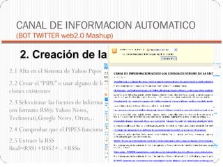 2. Creación de la fuente RSS CANAL DE INFORMACION AUTOMATICO  (BOT TWITTER web2.0 Mashup)‏ 2.1 Alta en el Sistema de Yahoo Pipes 2.4 Comprobar que el PIPES funciona . 2.2 Crear el “PIPE” o usar alguno de los clones existentes 2.3 Seleccionar las fuentes de Información (en formato RSS): Yahoo News, Technorati,Google News, Otras,.. 2.5 Extraer la RSS final=RSS1+RSS2+..+RSSn 