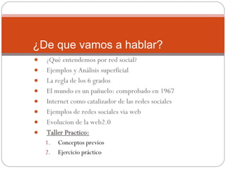 ¿Qué entendemos por red social? Ejemplos y Análisis superficial La regla de los 6 grados El mundo es un pañuelo: comprobado en 1967 Internet como catalizador de las redes sociales Ejemplos de redes sociales via web Evolucion de la web2.0 Taller Practico: Conceptos previos Ejercicio práctico ¿De que vamos a hablar? 