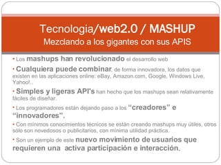 Los  mashups han revolucionado  el desarrollo web Cualquiera puede combinar , de forma innovadora, los datos que existen en las aplicaciones online: eBay, Amazon.com, Google, Windows Live, Yahoo!..  Simples y ligeras API's  han hecho que los mashups sean relativamente fáciles de diseñar.  Los programadores están dejando paso a los  “creadores” e “innovadores”.  Con mínimos conocimientos técnicos se están creando mashups muy útiles, otros sólo son novedosos o publicitarios, con mínima utilidad práctica. Son un ejemplo de este  nuevo movimiento de usuarios que requieren una  activa participación e interacción . Tecnologia /web2.0 / MASHUP Mezclando a los gigantes con sus APIS 