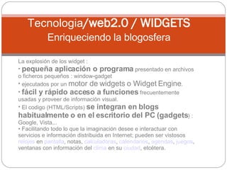 La explosión de los widget : pequeña aplicación o programa  presentado en archivos o ficheros pequeños : window-gadget  ejecutados por un  motor de widgets o Widget Engine .  fácil y rápido acceso a funciones  frecuentemente usadas y proveer de información visual.  El codigo (HTML/Scripts)  se integran en blogs habitualmente o en el escritorio del PC (gadgets ) : Google, Vista,.. Facilitando todo lo que la imaginación desee e interactuar con servicios e información distribuida en Internet; pueden ser vistosos  relojes  en  pantalla , notas,  calculadoras ,  calendarios ,  agendas ,  juegos , ventanas con información del  clima  en su  ciudad , etcétera. Tecnologia /web2.0 / WIDGETS Enriqueciendo la blogosfera 