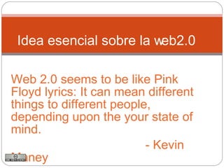 Web 2.0 seems to be like Pink Floyd lyrics: It can mean different things to different people, depending upon the your state of mind. - Kevin Maney  Idea esencial sobre la web2.0 