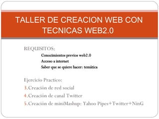 REQUISITOS: Conocimientos previos web2.0 Acceso a internet Saber que se quiere hacer: temática Ejercicio Practico: Creación de red social Creación de canal Twitter Creación de miniMashup: Yahoo Pipes+Twitter+NinG TALLER DE CREACION WEB CON TECNICAS WEB2.0  