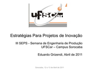 Estratégias Para Projetos de Inovação
  III SEPS - Semana de Engenharia de Produção
                  UFSCar – Campus Sorocaba

                Eduardo Grizendi, Abril de 2011


              Sorocaba, 12 e 13 de Abril de 2011
 