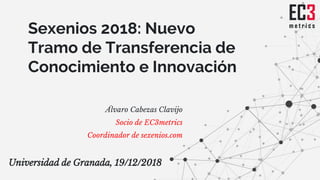 Sexenios 2018: Nuevo
Tramo de Transferencia de
Conocimiento e Innovación
Álvaro Cabezas Clavijo
Socio de EC3metrics
Coordinador de sexenios.com
Universidad de Granada, 19/12/2018
 