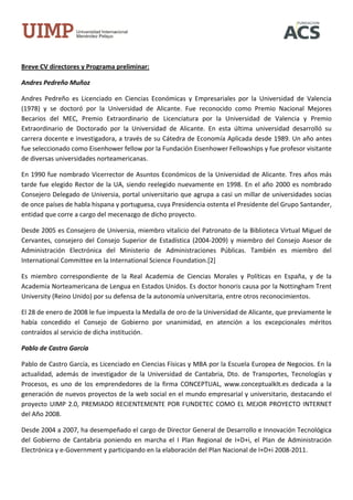Breve CV directores y Programa preliminar:

Andres Pedreño Muñoz

Andres Pedreño es Licenciado en Ciencias Económicas y Empresariales por la Universidad de Valencia
(1978) y se doctoró por la Universidad de Alicante. Fue reconocido como Premio Nacional Mejores
Becarios del MEC, Premio Extraordinario de Licenciatura por la Universidad de Valencia y Premio
Extraordinario de Doctorado por la Universidad de Alicante. En esta última universidad desarrolló su
carrera docente e investigadora, a través de su Cátedra de Economía Aplicada desde 1989. Un año antes
fue seleccionado como Eisenhower fellow por la Fundación Eisenhower Fellowships y fue profesor visitante
de diversas universidades norteamericanas.

En 1990 fue nombrado Vicerrector de Asuntos Económicos de la Universidad de Alicante. Tres años más
tarde fue elegido Rector de la UA, siendo reelegido nuevamente en 1998. En el año 2000 es nombrado
Consejero Delegado de Universia, portal universitario que agrupa a casi un millar de universidades socias
de once países de habla hispana y portuguesa, cuya Presidencia ostenta el Presidente del Grupo Santander,
entidad que corre a cargo del mecenazgo de dicho proyecto.

Desde 2005 es Consejero de Universia, miembro vitalicio del Patronato de la Biblioteca Virtual Miguel de
Cervantes, consejero del Consejo Superior de Estadística (2004-2009) y miembro del Consejo Asesor de
Administración Electrónica del Ministerio de Administraciones Públicas. También es miembro del
International Committee en la International Science Foundation.[2]

Es miembro correspondiente de la Real Academia de Ciencias Morales y Políticas en España, y de la
Academia Norteamericana de Lengua en Estados Unidos. Es doctor honoris causa por la Nottingham Trent
University (Reino Unido) por su defensa de la autonomía universitaria, entre otros reconocimientos.

El 28 de enero de 2008 le fue impuesta la Medalla de oro de la Universidad de Alicante, que previamente le
había concedido el Consejo de Gobierno por unanimidad, en atención a los excepcionales méritos
contraídos al servicio de dicha institución.

Pablo de Castro García

Pablo de Castro García, es Licenciado en Ciencias Físicas y MBA por la Escuela Europea de Negocios. En la
actualidad, además de investigador de la Universidad de Cantabria, Dto. de Transportes, Tecnologías y
Procesos, es uno de los emprendedores de la firma CONCEPTUAL, www.conceptualklt.es dedicada a la
generación de nuevos proyectos de la web social en el mundo empresarial y universitario, destacando el
proyecto UIMP 2.0, PREMIADO RECIENTEMENTE POR FUNDETEC COMO EL MEJOR PROYECTO INTERNET
del Año 2008.

Desde 2004 a 2007, ha desempeñado el cargo de Director General de Desarrollo e Innovación Tecnológica
del Gobierno de Cantabria poniendo en marcha el I Plan Regional de I+D+i, el Plan de Administración
Electrónica y e-Government y participando en la elaboración del Plan Nacional de I+D+i 2008-2011.
 