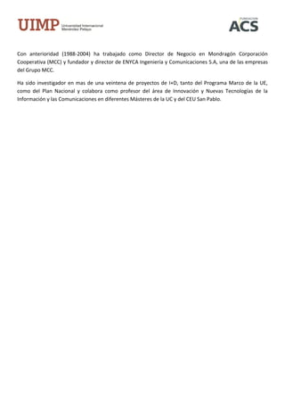 Con anterioridad (1988-2004) ha trabajado como Director de Negocio en Mondragón Corporación
Cooperativa (MCC) y fundador y director de ENYCA Ingeniería y Comunicaciones S.A, una de las empresas
del Grupo MCC.

Ha sido investigador en mas de una veintena de proyectos de I+D, tanto del Programa Marco de la UE,
como del Plan Nacional y colabora como profesor del área de Innovación y Nuevas Tecnologías de la
Información y las Comunicaciones en diferentes Másteres de la UC y del CEU San Pablo.
 