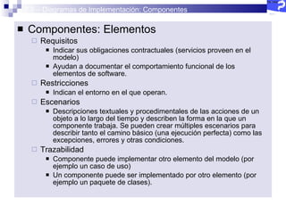2.5 – Diagramas de Implementación: Componentes Componentes: Elementos Requisitos Indicar sus obligaciones contractuales (servicios proveen en el modelo)  Ayudan a documentar el comportamiento funcional de los elementos de software. Restricciones Indican el entorno en el que operan.  Escenarios Descripciones textuales y procedimentales de las acciones de un objeto a lo largo del tiempo y describen la forma en la que un componente trabaja. Se pueden crear múltiples escenarios para describir tanto el camino básico (una ejecución perfecta) como las excepciones, errores y otras condiciones. Trazabilidad Componente puede implementar otro elemento del modelo (por ejemplo un caso de uso) Un componente puede ser implementado por otro elemento (por ejemplo un paquete de clases).  