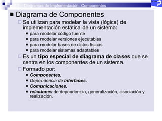 2.5 – Diagramas de Implementación: Componentes Diagrama de Componentes Se utilizan para modelar la vista (lógica) de implementación estática de un sistema: para modelar código fuente para modelar versiones ejecutables para modelar bases de datos físicas para modelar sistemas adaptables Es un  tipo especial de diagrama de clases  que se centra en los componentes de un sistema. Formado por: Componentes. Dependencia de  Interfaces. Comunicaciones. relaciones  de dependencia, generalización, asociación y realización. 