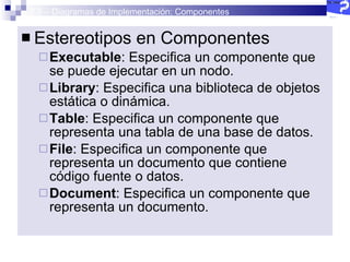 2.5 – Diagramas de Implementación: Componentes Estereotipos en Componentes Executable : Especifica un componente que se puede ejecutar en un nodo.  Library : Especifica una biblioteca de objetos estática o dinámica.  Table : Especifica un componente que representa una tabla de una base de datos.  File : Especifica un componente que representa un documento que contiene código fuente o datos.  Document : Especifica un componente que representa un documento.  