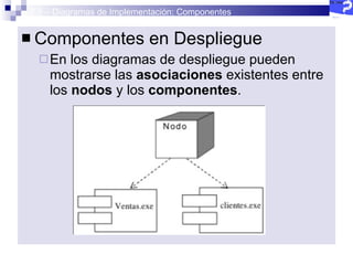 2.5 – Diagramas de Implementación: Componentes Componentes en Despliegue En los diagramas de despliegue pueden mostrarse las  asociaciones  existentes entre los  nodos  y los  componentes . 