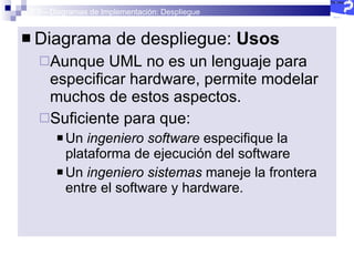 2.5 – Diagramas de Implementación: Despliegue Diagrama de despliegue:  Usos Aunque UML no es un lenguaje para especificar hardware, permite modelar muchos de estos aspectos. Suficiente para que: Un  ingeniero software  especifique la plataforma de ejecución del software Un  ingeniero sistemas  maneje la frontera entre el software y hardware. 
