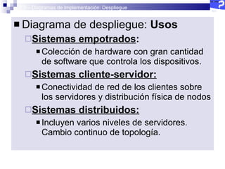 2.5 – Diagramas de Implementación: Despliegue Diagrama de despliegue:  Usos Sistemas empotrados :  Colección de hardware con gran cantidad de software que controla los dispositivos. Sistemas cliente-servidor: Conectividad de red de los clientes sobre los servidores y distribución física de nodos Sistemas distribuidos: Incluyen varios niveles de servidores. Cambio continuo de topología.  