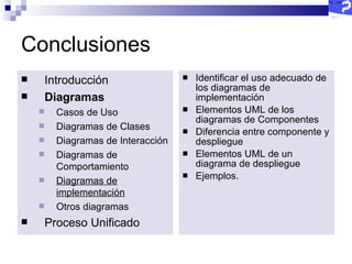 Conclusiones Identificar el uso adecuado de los diagramas de implementación Elementos UML de los diagramas de Componentes Diferencia entre componente y despliegue Elementos UML de un diagrama de despliegue Ejemplos. Introducción Diagramas   Casos de Uso Diagramas de Clases Diagramas de Interacción Diagramas de Comportamiento Diagramas de implementación Otros diagramas Proceso Unificado 