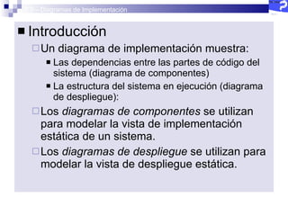 2.5 – Diagramas de Implementación Introducción Un diagrama de implementación muestra:  Las dependencias entre las partes de código del sistema (diagrama de componentes) La estructura del sistema en ejecución (diagrama de despliegue):  Los  diagramas de componentes  se utilizan para modelar la vista de implementación estática de un sistema. Los  diagramas de despliegue  se utilizan para modelar la vista de despliegue estática. 