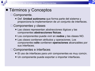 2.5 – Diagramas de Implementación: Componentes Términos y Conceptos Componente. Def.  Unidad autónoma  que forma parte del sistema y proporciona la implementaron de un conjunto de interfaces. Componentes y clases Las  clases  representan  abstracciones lógicas  y las componentes  abstracciones físicas .  Los  componentes  puede vivir en  nodos  y las clases NO. Las  clases  contienen atributos y operaciones. Los  componentes   sólo  contienen  operaciones  alcanzables por sus interfaces. Componentes e interfaces El uso de interfaces para unir componentes es muy común. Un componente puede exportar o importar interfaces. 