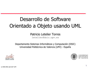 1
 www.dsic.upv.es/~uml
Desarrollo de Software
Orientado a Objeto usando UML
Patricio Letelier Torres
letelier@dsic.upv.es
Departamento Sistemas Informáticos y Computación (DSIC)
Universidad Politécnica de Valencia (UPV) - España
 