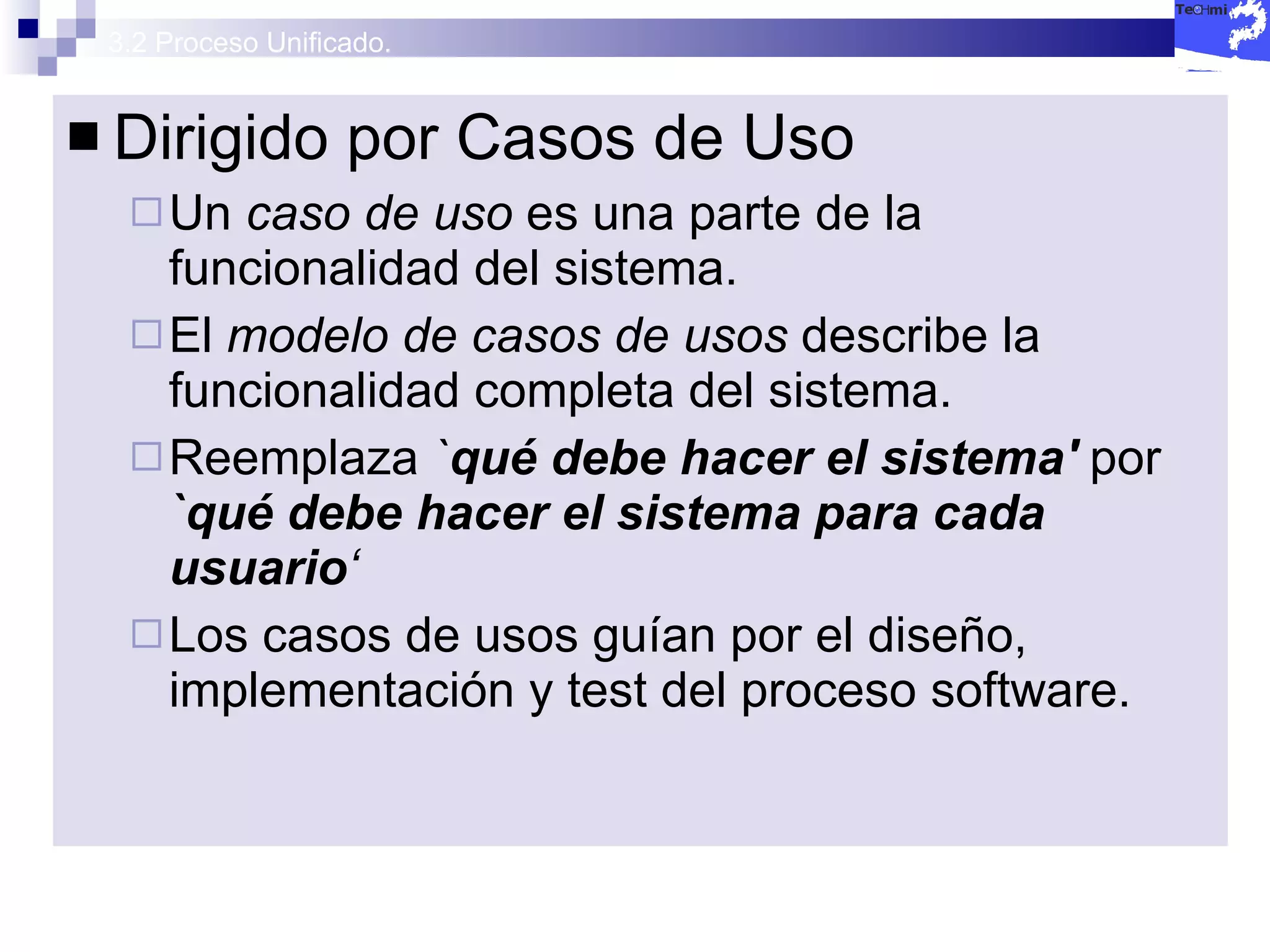 3.2 Proceso Unificado. Dirigido por Casos de Uso Un  caso de uso  es una parte de la funcionalidad del sistema. El  modelo de casos de usos  describe la funcionalidad completa del sistema. Reemplaza  ` qué debe hacer el sistema'   por   `qué debe hacer el sistema para cada usuario ‘ Los casos de usos guían por el diseño, implementación y test del proceso software. 
