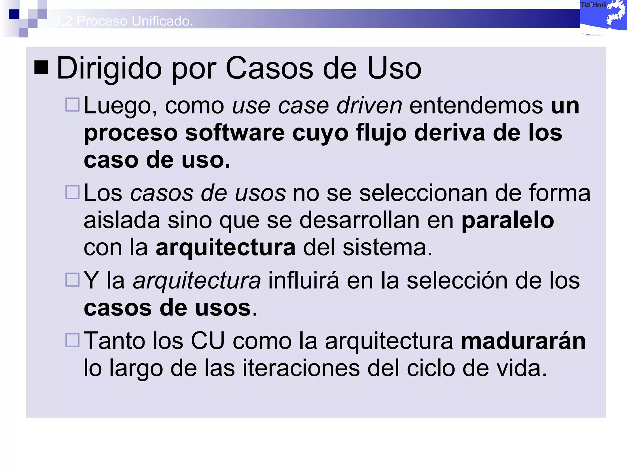 3.2 Proceso Unificado. Dirigido por Casos de Uso Luego, como  use case driven   entendemos  un proceso software cuyo flujo deriva de los caso de uso. Los  casos de usos  no se seleccionan de forma aislada sino que se desarrollan en  paralelo  con la  arquitectura  del sistema. Y la  arquitectura  influirá en la selección de los  casos de usos . Tanto los CU como la arquitectura  madurarán  lo largo de las iteraciones del ciclo de vida. 