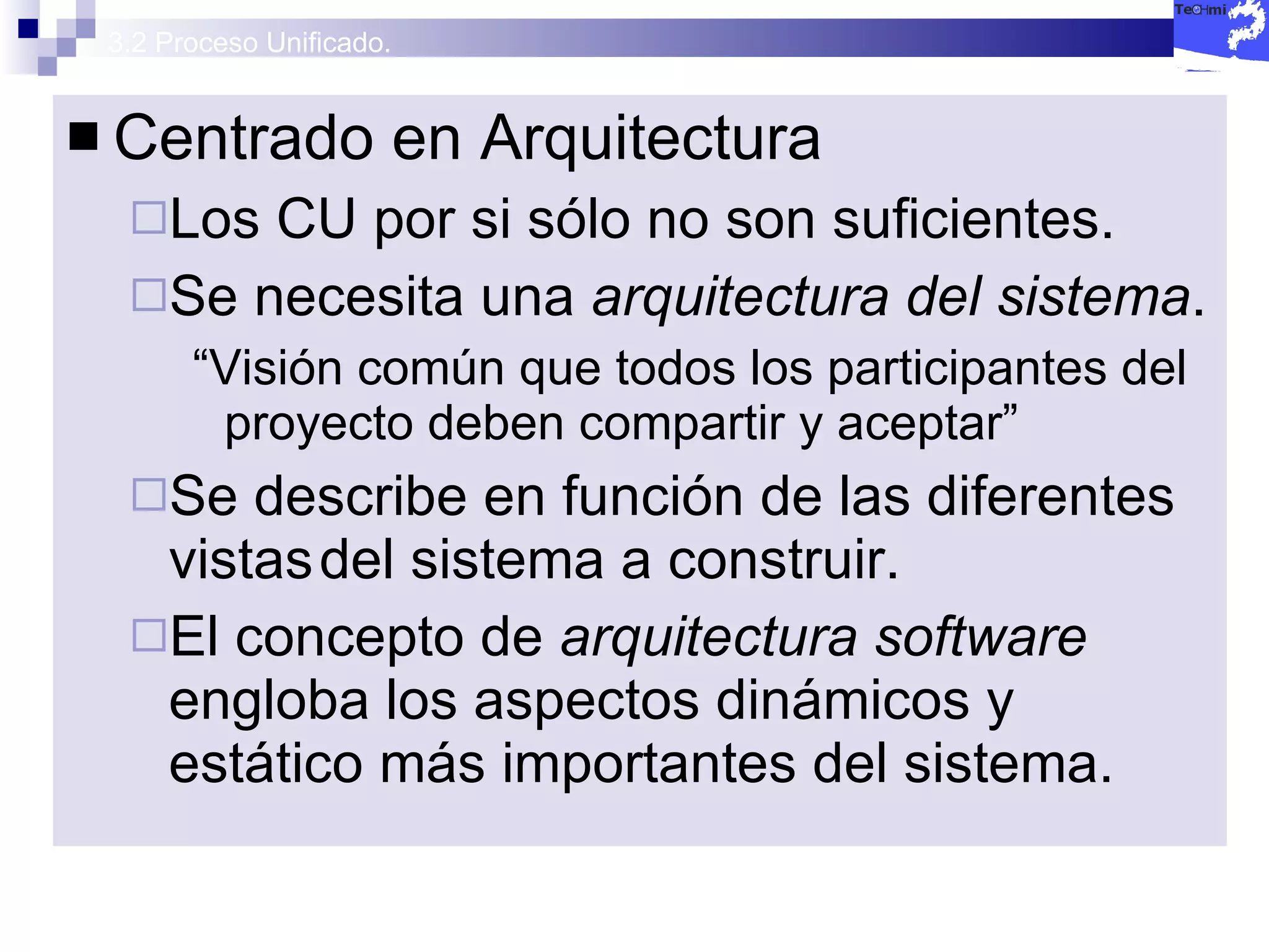 3.2 Proceso Unificado. Centrado en Arquitectura Los CU por si sólo no son suficientes. Se necesita una  arquitectura del sistema . “ Visión común que todos los participantes del proyecto deben compartir y aceptar” Se describe en función de las diferentes vistas del sistema a construir. El concepto de  arquitectura software  engloba los aspectos dinámicos y estático más importantes del sistema. 