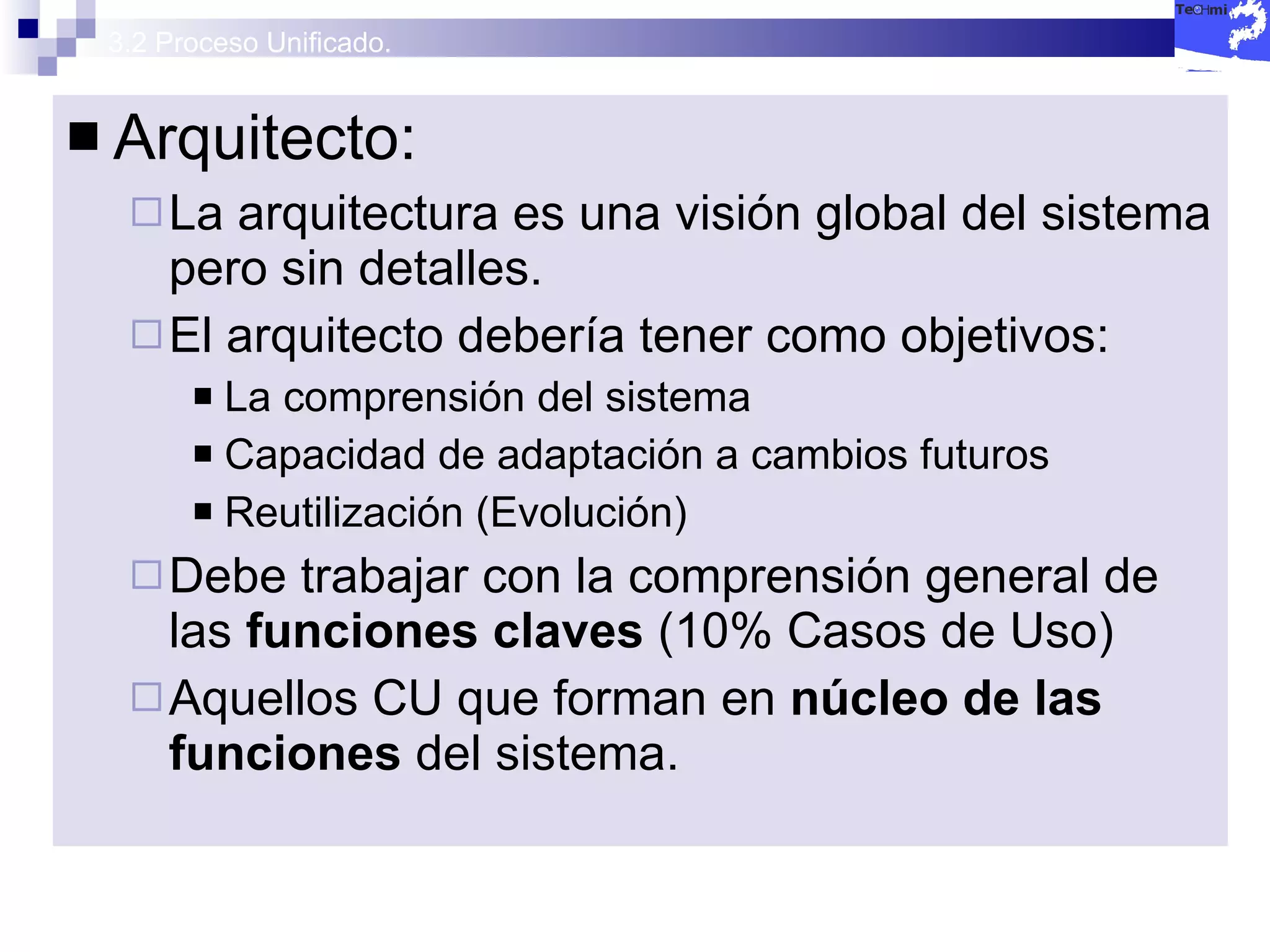 3.2 Proceso Unificado. Arquitecto: La arquitectura es una visión global del sistema pero sin detalles. El arquitecto debería tener como objetivos: La comprensión del sistema Capacidad de adaptación a cambios futuros Reutilización (Evolución) Debe trabajar con la comprensión general de las  funciones claves  (10% Casos de Uso) Aquellos CU que forman en  núcleo de las funciones  del sistema. 