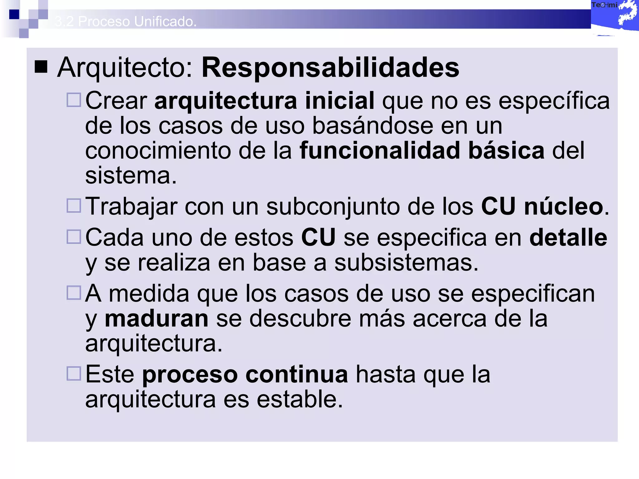 3.2 Proceso Unificado. Arquitecto:  Responsabilidades Crear  arquitectura inicial  que no es específica de los casos de uso basándose en un conocimiento de la  funcionalidad básica  del sistema. Trabajar con un subconjunto de los  CU núcleo . Cada uno de estos  CU  se especifica en  detalle  y se realiza en base a subsistemas. A medida que los casos de uso se especifican y  maduran  se descubre más acerca de la arquitectura. Este  proceso continua  hasta que la arquitectura es estable. 