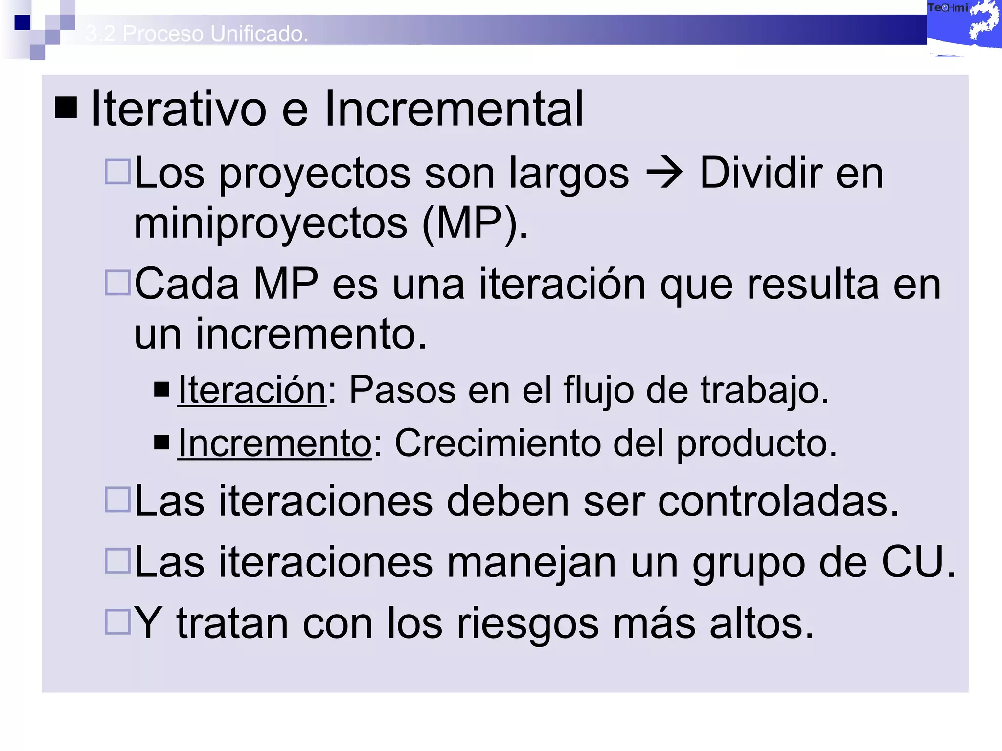 3.2 Proceso Unificado. Iterativo e Incremental Los proyectos son largos    Dividir en miniproyectos (MP). Cada MP es una iteración que resulta en un incremento. Iteración : Pasos en el flujo de trabajo. Incremento : Crecimiento del producto. Las iteraciones deben ser controladas. Las iteraciones manejan un grupo de CU. Y tratan con los riesgos más altos. 